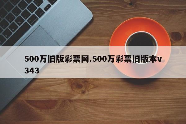 500万旧版彩票网.500万彩票旧版本v343